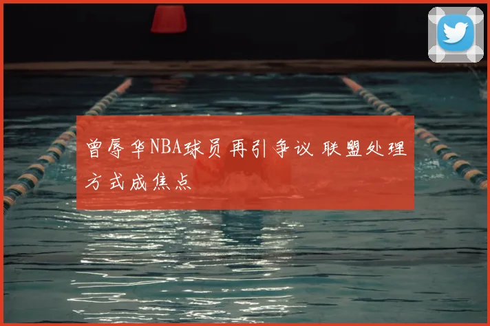 曾辱华NBA球员再引争议 联盟处理方式成焦点