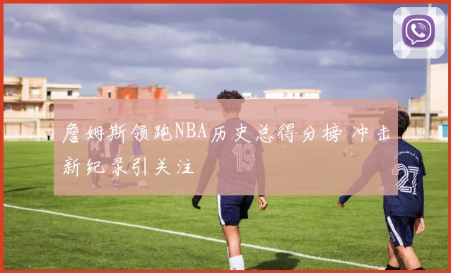 詹姆斯领跑NBA历史总得分榜 冲击新纪录引关注