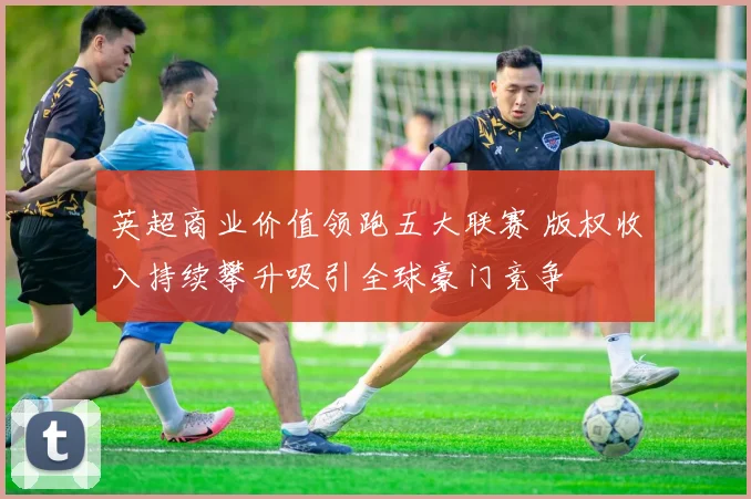 英超商业价值领跑五大联赛 版权收入持续攀升吸引全球豪门竞争