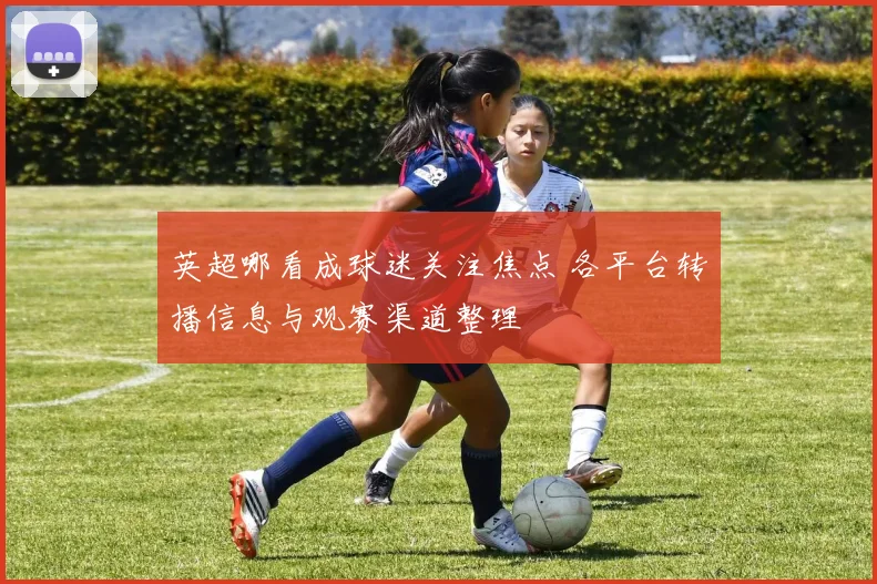 英超哪看成球迷关注焦点 各平台转播信息与观赛渠道整理