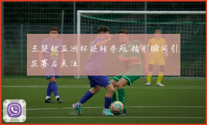 王楚钦亚洲杯逆转夺冠 精彩瞬间引发赛后关注