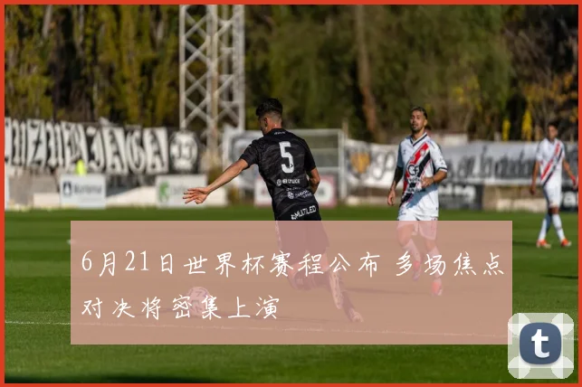 6月21日世界杯赛程公布 多场焦点对决将密集上演