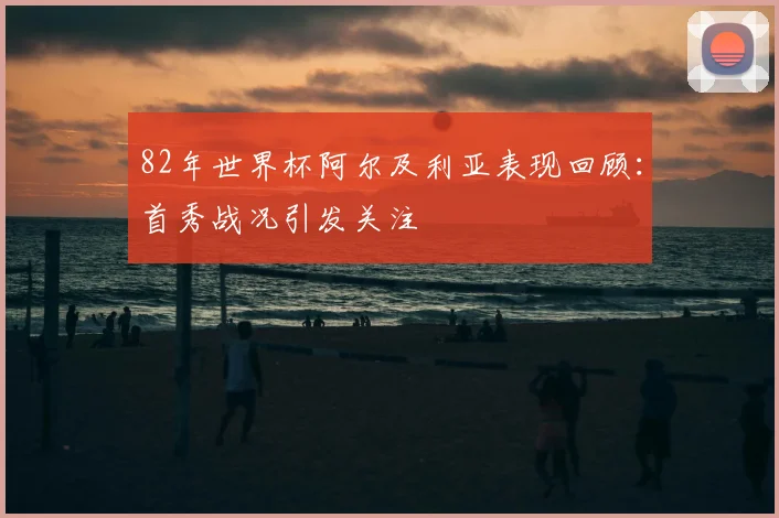 82年世界杯阿尔及利亚表现回顾：首秀战况引发关注